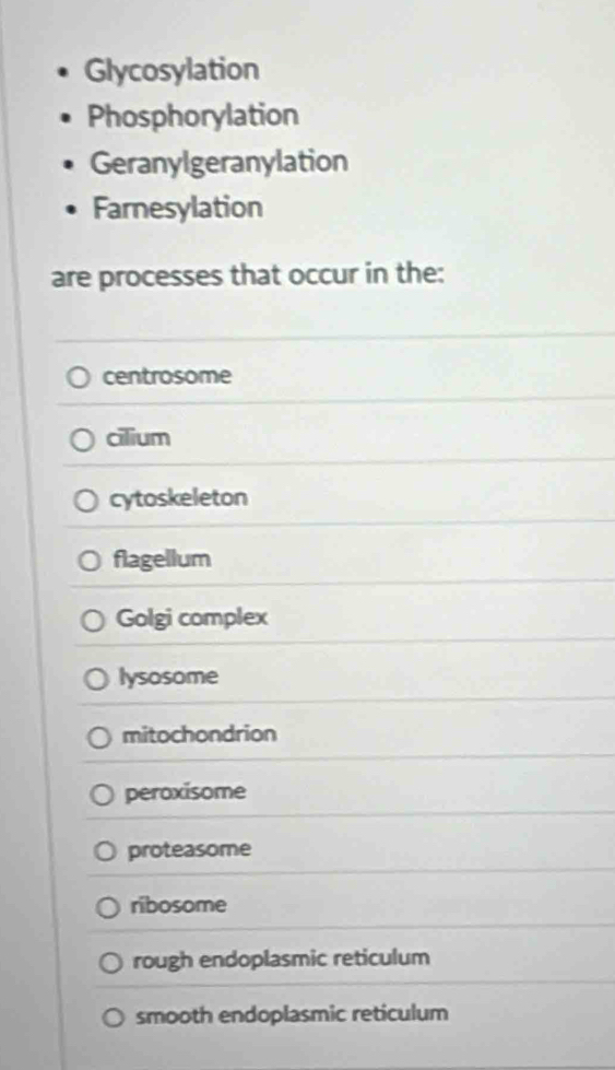 Glycosylation
Phosphorylation
Geranylgeranylation
Farnesylation
are processes that occur in the:
centrosome
cilium
cytoskeleton
flagellum
Golgi complex
lysosome
mitochondrion
peroxisome
proteasome
ribosome
rough endoplasmic reticulum
smooth endoplasmic reticulum