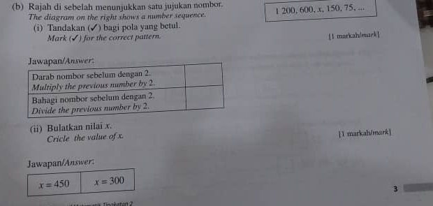 Rajah di sebelah menunjukkan satu jujukan nombor. 
The diagram on the right shows a number sequence. 1 200, 600, x, 150, 75, ... 
(i) Tandakan (✓) bagi pola yang betul. 
Mark (✓) for the correct pattern. 
[l markah/mork] 
(ii) Bulatkan nilai x. 
Cricle the value of x. 
 1 markah/murk] 
Jawapan/Answer:
x=450 x=300
3