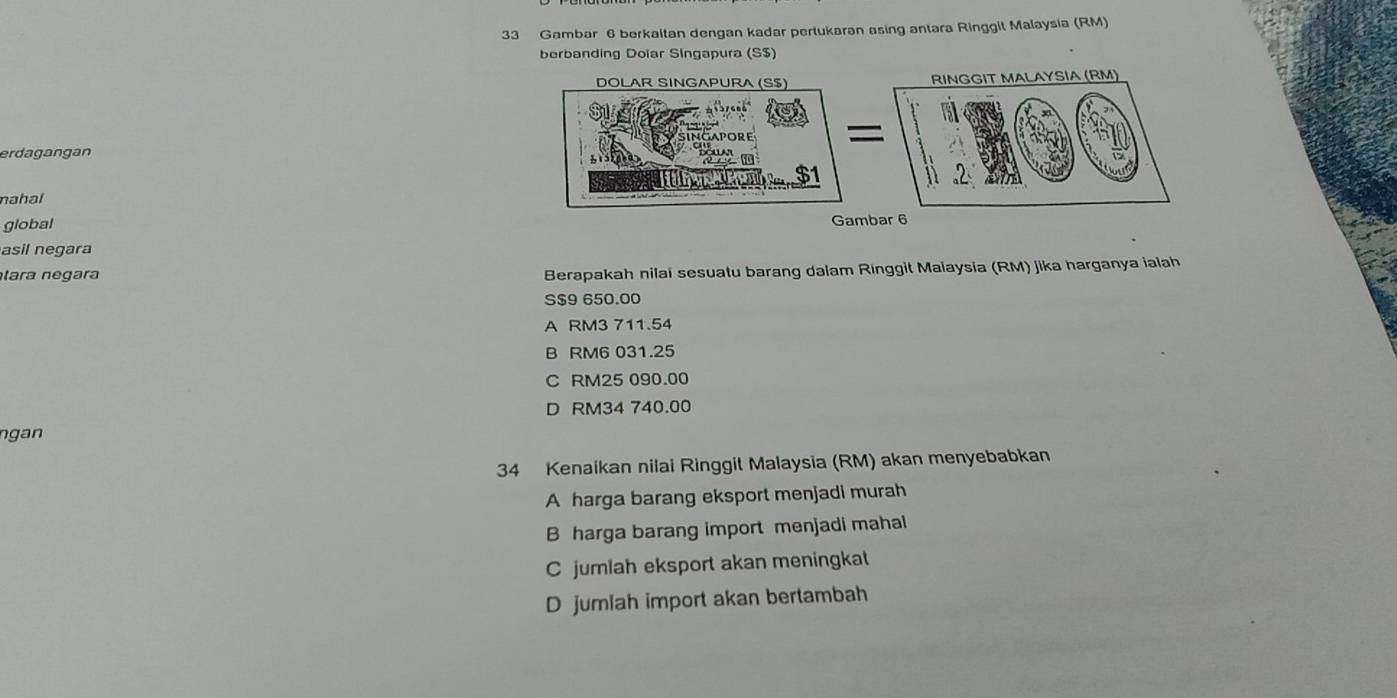 Gambar 6 berkaitan dengan kadar pertukaran asing antara Ringgit Malaysia (RM)
berbanding Doïar Singapura (S $)
erdagangan
nahal 
global 
asil negara
tara negara
Berapakah nilai sesuatu barang dalam Ringgit Maiaysia (RM) jika harganya ialah
S $9 650.00
A RM3 711.54
B RM6 031.25
C RM25 090.00
D RM34 740.00
n g an 
34 Kenaikan nilai Ringgit Malaysia (RM) akan menyebabkan
A harga barang eksport menjadi murah
B harga barang import menjadi mahal
C jumlah eksport akan meningkat
D jumlah import akan bertambah