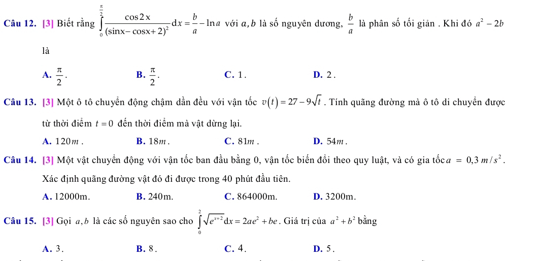 [3] Biết rằng ∈tlimits _0^((frac π)2)frac cos 2x(sin x-cos x+2)^2dx= b/a -ln a với a, b là Shat O nguyên dương,  b/a  là phân số tối giản . Khi đó a^2-2b
là
B.
A.  π /2 .  π /2 . C. 1. D. 2.
Câu 13. [3] Một ô tô chuyển động chậm dần đều với vận tốc v(t)=27-9sqrt(t). Tính quãng đường mà ô tô di chuyển được
từ thời điểm t=0 đến thời điểm mà vật dừng lại.
A. 120m. B. 18m. C. 81m. D. 54m.
Câu 14. [3] Một vật chuyển động với vận tốc ban đầu bằng 0, vận tốc biến đổi theo quy luật, và có gia tốc a=0, 3m/s^2. 
Xác định quãng đường vật đó đi được trong 40 phút đầu tiên.
A. 12000m. B. 240m. C. 864000m. D. 3200m.
Câu 15. [3] Gọi a, b là các số nguyên sao cho ∈tlimits _0^(2sqrt(e^x+2))dx=2ae^2+be. Giá trị của a^2+b^2 bằng
A. 3. B. 8. C. 4. D. 5 .