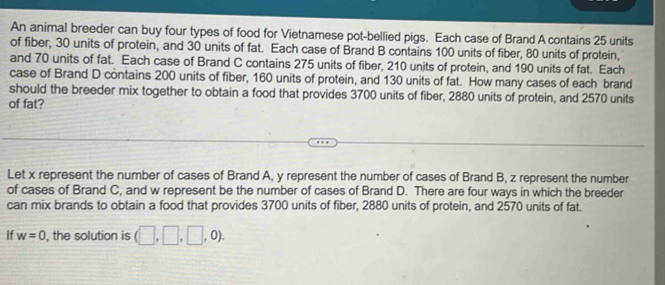 An animal breeder can buy four types of food for Vietnamese pot-bellied pigs. Each case of Brand A contains 25 units 
of fiber, 30 units of protein, and 30 units of fat. Each case of Brand B contains 100 units of fiber, 80 units of protein, 
and 70 units of fat. Each case of Brand C contains 275 units of fiber, 210 units of protein, and 190 units of fat. Each 
case of Brand D contains 200 units of fiber, 160 units of protein, and 130 units of fat. How many cases of each brand 
should the breeder mix together to obtain a food that provides 3700 units of fiber, 2880 units of protein, and 2570 units 
of fat? 
Let x represent the number of cases of Brand A, y represent the number of cases of Brand B, z represent the number 
of cases of Brand C, and w represent be the number of cases of Brand D. There are four ways in which the breeder 
can mix brands to obtain a food that provides 3700 units of fiber, 2880 units of protein, and 2570 units of fat. 
If w=0 , the solution is (□ ,□ ,□ ,0).