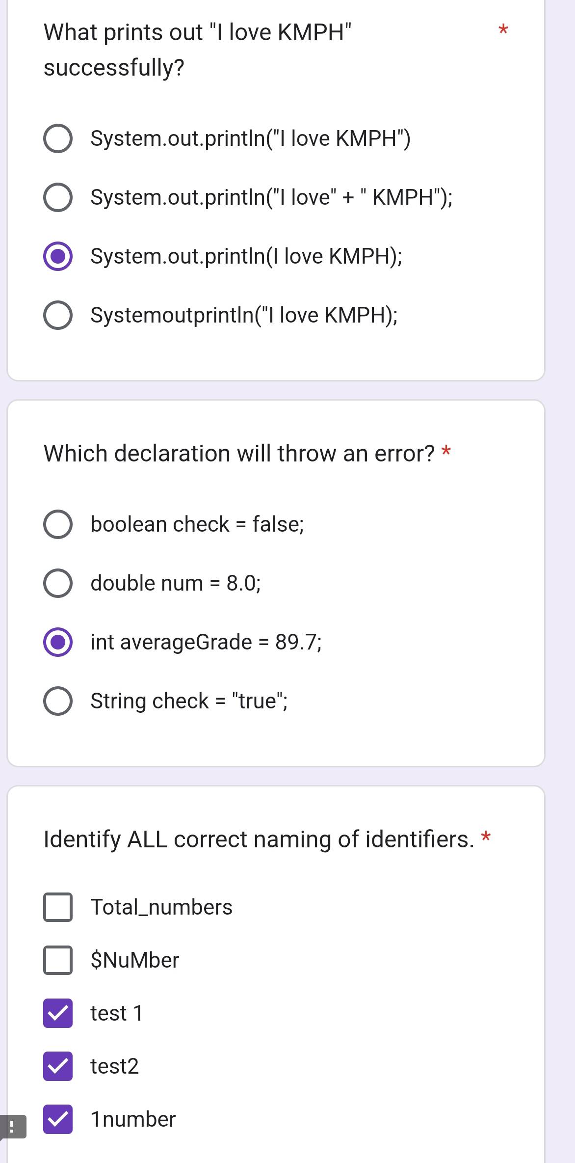 What prints out "I love KMPH"
*
successfully?
System.out.printIn("I love KMPH")
System.out.printIn("I love" + " KMPH");
System.out.printIn(I love KMPH);
SystemoutprintIn("I love KMPH);
Which declaration will throw an error? *
boolean check = false;
double num =8.0;
int averageGrade =89.7
String check = "true";
Identify ALL correct naming of identifiers. *
Total_numbers
$NuMber
test 1
test2
!
1number