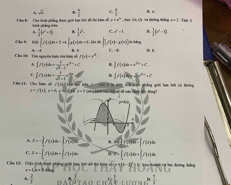 A. sqrt(π ). B.  π /2 . C.  π /3 . D. π .
Câu 8: Cho hình phẳng được giới hạn bởi đồ thị hàm số y=e^(2x) , trục Ox,Oy và đường thẳng x=2.  Tính S
hình phẳng trên.
A.  1/2 (e^4+1). B.  1/2 e^4. C. e^4-1. D.  1/2 (e^4-1).
Câu 9: Biết ∈tlimits _1^(2f(x)dx=2 và ∈tlimits _1^2g(x)dx=6 , khi đó ∈tlimits _1^2[f(x)-g(x)] dx bằng
A. -4. B. 4 . C. -8 . D. 8 .
Câu 10: Tìm nguyên hàm của hàm số f(x)=x^sqrt(5)).
A. ∈t f(x)dx= 1/sqrt(5)-1 x^(sqrt(5)-1)+C. B. ∈t f(x)dx=x^(sqrt(5)+1)+C.
C. ∈t f(x)dx= 1/sqrt(5)+1 x^(sqrt(5)+1)+C. D. ∈t f(x)dx=sqrt(5)x^(sqrt(5)-1)+C.
Câu 11: Cho hàm số f(x) liên tục trên Đ. Gọi S là diện tích hình phẳng giới hạn bởi cá đường
y=f(x),y=0,x=-2 và x=3 (như hình về). Mệnh đề nào dưới đây đúng?
A. S=-∈tlimits _(-2)^1f(x)dx-∈tlimits _1^(3f(x)dx B. S=∈t f(x)dx-∈t f(x)dx.
C. S=-∈tlimits _(-2)^1f(x)dx+∈tlimits _1^3f(x)dx. D. S=∈tlimits _(-2)^1f(x)dx+∈tlimits _1^3f(x)dx.
Câu 12: Diện tích hình phẳng giới hạn bởi đồ thị hàm số y=(x-2)^2)-1 trục hoành và hai đường thẳng
x=1,x=2 bằng
A.  2/3 . D  3/2   1/3 , D.  7/3 .
B.
C.