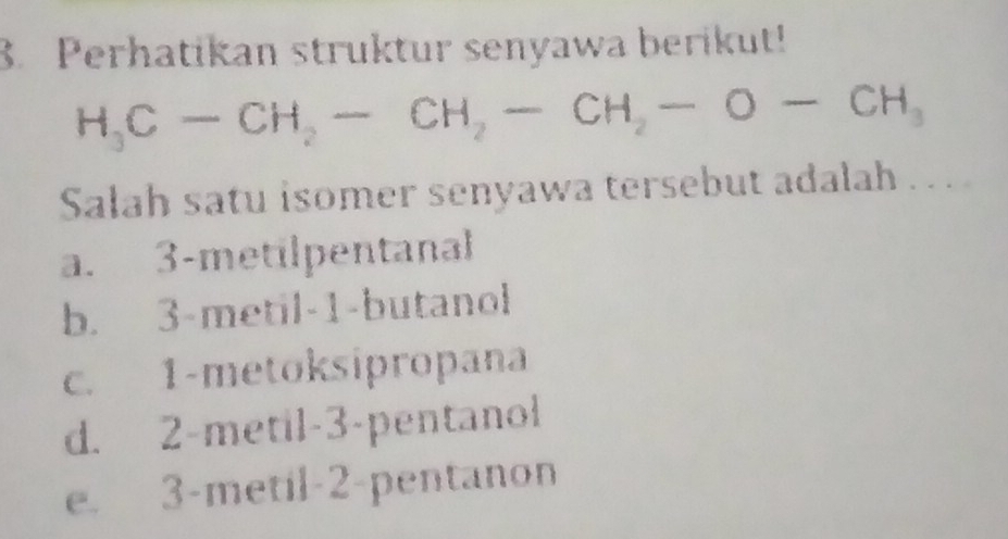 Perhatikan struktur senyawa berikut!
H_3C-CH_2-CH_2-CH_2-O-CH_3
Salah satu isomer senyawa tersebut adalah . . .
a. 3 -metilpentanal
b. 3 -metil- 1 -butanol
c. 1 -metoksipropana
d. 2 -metil -3 -pentanol
e. 3 -metil- 2 -pentanon