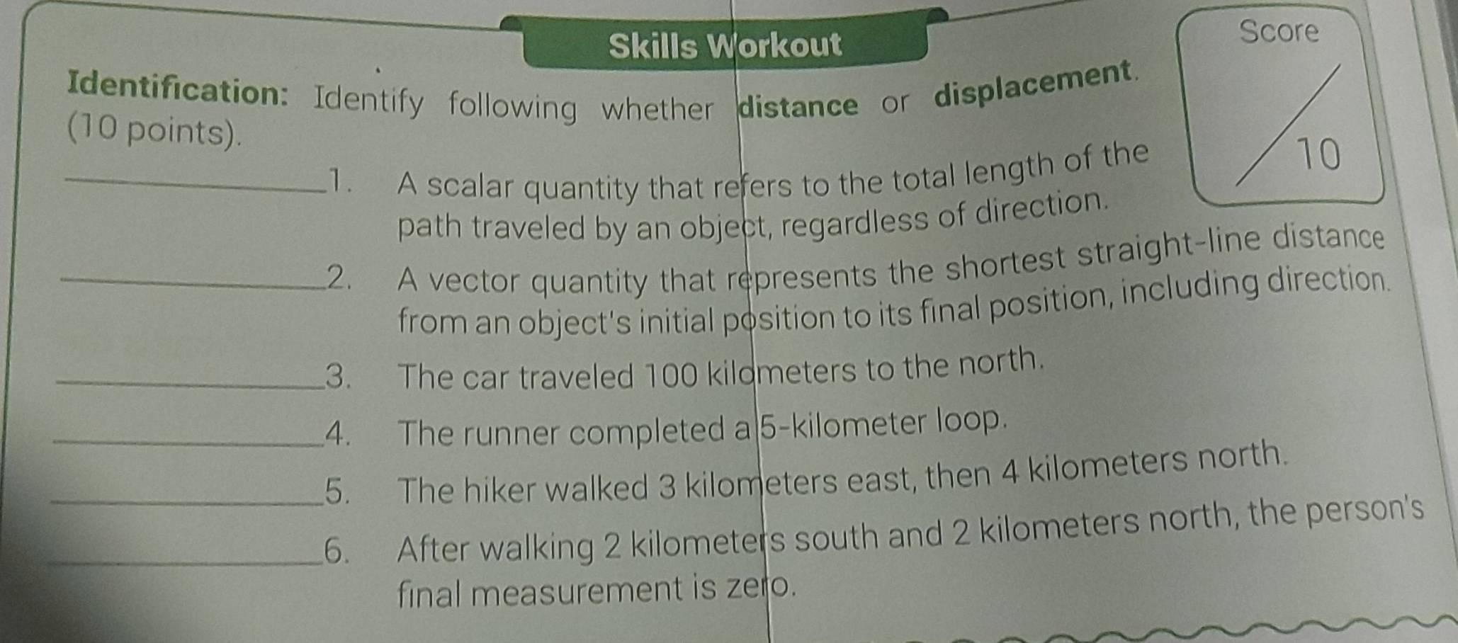 Skills Workout Score 
Identification: Identify following whether distance or displacement. 
(10 points). 
_1. A scalar quantity that refers to the total length of the 
10 
path traveled by an object, regardless of direction. 
_2. A vector quantity that represents the shortest straight-line distance 
from an object's initial position to its final position, including direction. 
_3. The car traveled 100 kildmeters to the north. 
_4. The runner completed a| 5-kilometer loop. 
_5. The hiker walked 3 kilometers east, then 4 kilometers north. 
_6. After walking 2 kilometers south and 2 kilometers north, the person's 
final measurement is zero.