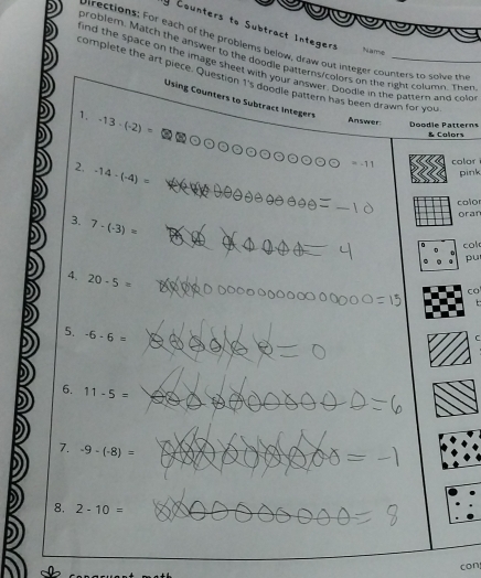 Counters to Subtract Integers 
pirections: For each of the problems below, draw out integer counters to solve th 
Name 
problem. Match the answer to the doodie patterns/colors on the right column. Ther 
find the space on the image sheet with your answer. Doodie in the pattern and colo 
complere the art piece. Question 1's doodle pattern has been drawn for you 
Using Counters to Subtract Integers 
1. -13-(-2)=
Answer: Doodie Patterns & Calors 
2, -14-(-4)=
-11 color 
pink 
color 
oran 
3. 7-(-3)=
col 
pu 
4. 20-5=
co 
t 
5. -6-6=
6. 11-5=
7. -9-(-8)=
=
8. 2-10=
con