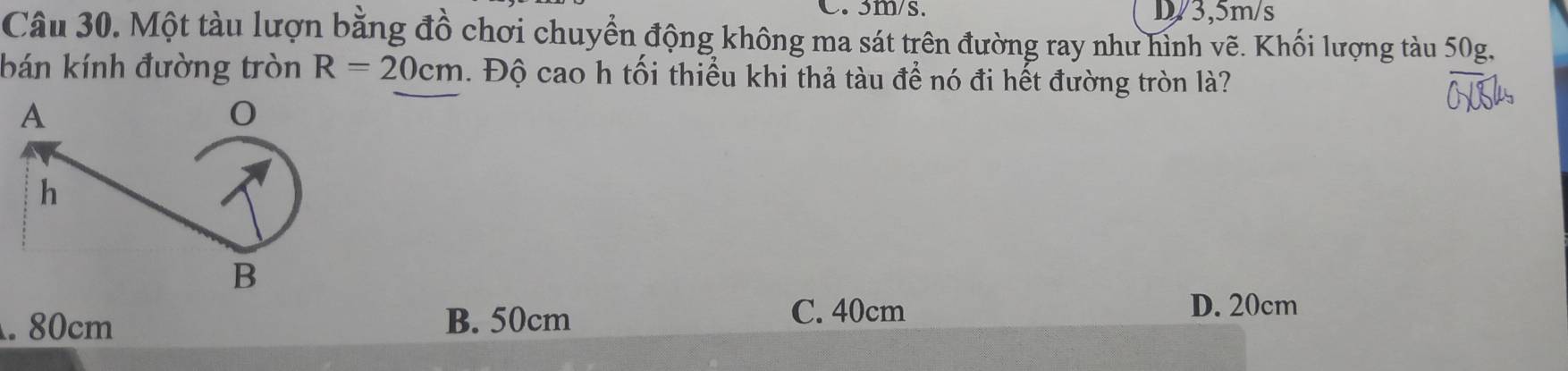 3m/s. D/3, 5m/s
Câu 30. Một tàu lượn bằng đồ chơi chuyển động không ma sát trên đường ray như hình vẽ. Khối lượng tàu 50g,
bán kính đường tròn R=20cm. Độ cao h tối thiểu khi thả tàu để nó đi hết đường tròn là?. 80cm B. 50cm
C. 40cm D. 20cm