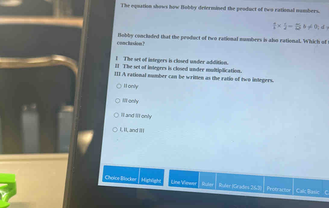 The equation shows how Bobby determined the product of two rational numbers.
 a/b *  c/d = ac/bd b!= 0; d_7
Bobby concluded that the product of two rational numbers is also rational. Which of
conclusion?
I The set of integers is closed under addition.
II The set of integers is closed under multiplication.
III A rational number can be written as the ratio of two integers.
II only
III only
II and III only
I, II, and III
Choice Blocker Highlight Line Viewer Ruler Ruler (Grades 2&3) Protractor Calc Basic C