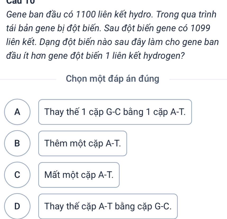 Cau T0
Gene ban đầu có 1100 liên kết hydro. Trong qua trình
tái bản gene bị đột biến. Sau đột biến gene có 1099
liên kết. Dạng đột biến nào sau đây làm cho gene ban
đầu ít hơn gene đột biến 1 liên kết hydrogen?
Chọn một đáp án đúng
A Thay thế 1 cặp G-C bằng 1 cặp A-T.
B Thêm một cặp A-T.
C Mất một cặp A-T.
D Thay thế cặp A-T bằng cặp G-C.