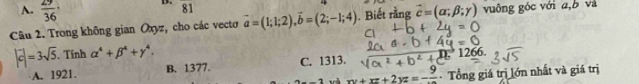 A.  29/36 
D. 81
Câu 2. Trong không gian Oxyz, cho các vectoơ vector a=(1;1;2), vector b=(2;-1;4). Biết rằng vector c=(alpha ;beta ;gamma ) vuông góc với a, b và
|vector c|=3sqrt(5). . Tính alpha^4+beta^4+gamma^4. 1266.
A. 1921. B. 1377. C. 1313. 126
và xy+xz+2yz=-frac 9 - Tổng giá trị lớn nhất và giá trị