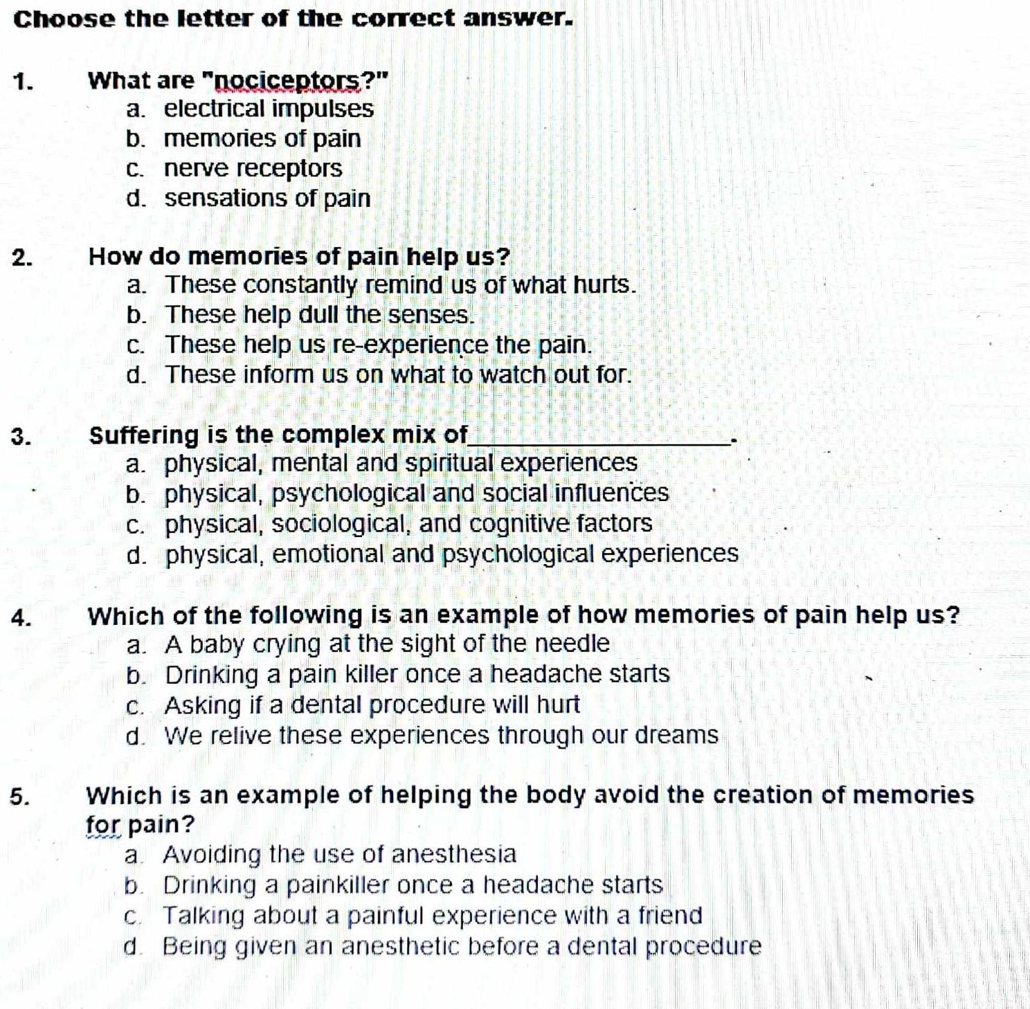 Choose the letter of the correct answer.
1. What are "nociceptors?"
a. electrical impulses
b. memories of pain
c. nerve receptors
d. sensations of pain
2. How do memories of pain help us?
a. These constantly remind us of what hurts.
b. These help dull the senses.
c. These help us re-experience the pain.
d. These inform us on what to watch out for.
3. Suffering is the complex mix of_
``
a. physical, mental and spiritual experiences
b. physical, psychological and social influences
c. physical, sociological, and cognitive factors
d. physical, emotional and psychological experiences
4. Which of the following is an example of how memories of pain help us?
a. A baby crying at the sight of the needle
b. Drinking a pain killer once a headache starts
c. Asking if a dental procedure will hurt
d. We relive these experiences through our dreams
5. Which is an example of helping the body avoid the creation of memories
for pain?
a. Avoiding the use of anesthesia
b. Drinking a painkiller once a headache starts
c. Talking about a painful experience with a friend
d. Being given an anesthetic before a dental procedure