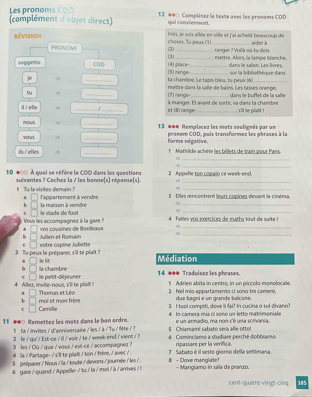 Les pronoms C o 12 □ Complétez le texte avec les pronoms COD
(complément d'objet direct) qui conviennent.
Inès, je suis allée en ville et j'ai acheté beaucoup de
révision choses. Tu peux (1)_ aider à
PRONOMI (2) _ranger ? Voilà où tu dois
(3)_ mettre. Alors, la lampe blanche,
soggetto COD (4) place-_ dans le salon. Les livres,
(5) range- _sur la bibliothèque dans
je _ta chambre. Le tapis bleu, tu peux (6)_
mettre dans la salle de bains. Les tasses orange,
tu
_
(7) range- _dans le buffet de la salle
à manger. Et avant de sortir, va dans ta chambre
il / elle __et (8) range- _, s'il te plaît !
/
nous _13 _*# Remplacez les mots soulignés par un
vous _pronom COD, puis transformez les phrases à la
forme négative.
ils / elles _1 Mathilde achète les billets de train pour Paris.
_
_
10 ♣00 À quoi se réfère le COD dans les questions 2 Appelle ton copain ce week-end.
suivantes ? Cochez la / les bonne(s) réponse(s)._
1 Tu la visites demain ?
_
a □ l'appartement à vendre 3 Elles rencontrent leurs copines devant le cinéma.
b □ la maison à vendre
_
C □ le stade de foot
_
Vous les accompagnez à la gare ? 4 Faites vos exercices de maths tout de suite !
a vos cousines de Bordeaux
_
b □ Julien et Romain
_
C □ votre copine Juliette
3 Tu peux le préparer, s'il te plaît ?
a □ le lit Médiation
b □ la chambre 14 _ Traduisez les phrases.
C □ le petit-déjeuner
4 Allez, invite-nous, s’il te plaît ! 1 Adrien abita in centro, in un piccolo monolocale.
a □ Thomas et Léo 2 Nel mio appartamento ci sono tre camere,
b □ moi et mon frère due bagni e un grande balcone.
C □ Camille 3 I tuoi compiti, dove li fai? In cucina o sul divano?
4 In camera mia ci sono un letto matrimoniale
11 ●▲□ Remettez les mots dans le bon ordre. e un armadio, ma non cè una scrivania.
1 ta / invites / d'anniversaire / les / à / Tu / fête / ? 5 Chiamami sabato sera alle otto!
2 le / qu' / Est-ce / il / voir / te / week-end / vient / ? 6 Cominciamo a studiare perché dobbiamo
3 les / Où / que / vous / est-ce / accompagnez ? ripassare per la verifica.
4 la / Partage- / s'il te plaît / ton / frère, / avec / . 7 Sabato è il sesto giorno della settimana.
5 préparer / Nous / la / toute / devons / journée / les / . 8 - Dove mangiate?
6 gare / quand / Appelle- / tu / la / moi / à / arrives / ! - Mangiamo in sala da pranzo.
cent-quatre-vingt-cinq 185