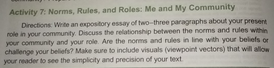 Activity 7: Norms, Rules, and Roles: Me and My Community 
Directions: Write an expository essay of two-three paragraphs about your present 
role in your community. Discuss the relationship between the norms and rules within 
your community and your role. Are the norms and rules in line with your beliefs or 
challenge your beliefs? Make sure to include visuals (viewpoint vectors) that will allow 
your reader to see the simplicity and precision of your text.