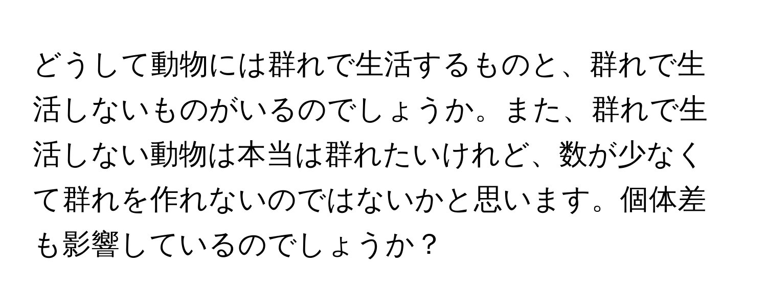 どうして動物には群れで生活するものと、群れで生活しないものがいるのでしょうか。また、群れで生活しない動物は本当は群れたいけれど、数が少なくて群れを作れないのではないかと思います。個体差も影響しているのでしょうか？