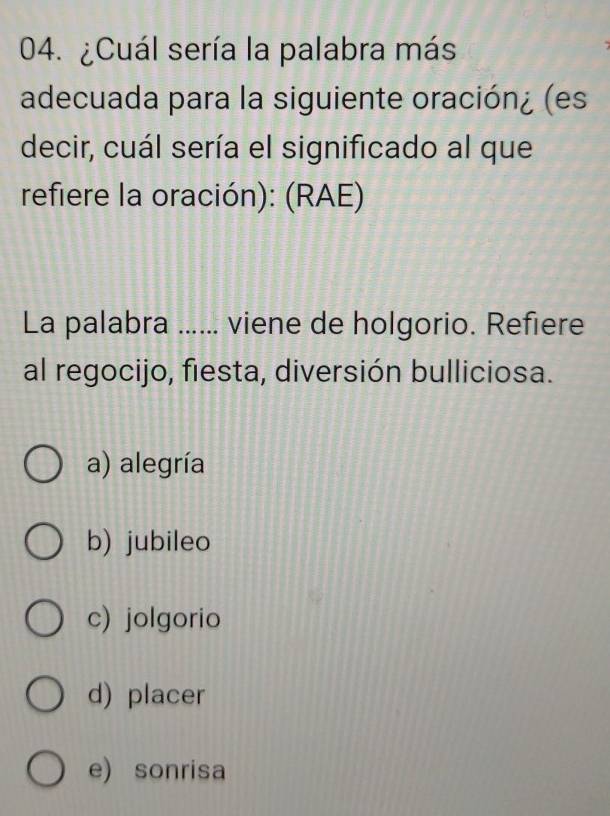 ¿Cuál sería la palabra más
adecuada para la siguiente oración¿ (es
decir, cuál sería el significado al que
refiere la oración): (RAE)
La palabra ...... viene de holgorio. Refiere
al regocijo, fiesta, diversión bulliciosa.
a) alegría
b) jubileo
c) jolgorio
d) placer
e) sonrisa