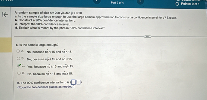 A random sample of size n=200 yielded hat p=0.20. 
a. Is the sample size large enough to use the large sample approximation to construct a confidence interval for p? Explain.
b. Construct a 90% confidence interval for p.
c. Interpret the 90% confidence interval.
d. Explain what is meant by the phrase "90% confidence interval."
a. Is the sample large enough?
A No, because nwidehat p<15</tex> and nwidehat q<15</tex>.
B. No, because nwidehat p<15</tex> and nwidehat q<15</tex>.
C. Yes, because nwidehat p≥ 15 and nwidehat q≥ 15.
D. No, because nwidehat p<15</tex> and nwidehat q≥ 15. 
b. The 90% confidence interval for p is (□ ,□ ). 
(Round to two decimal places as needed.)