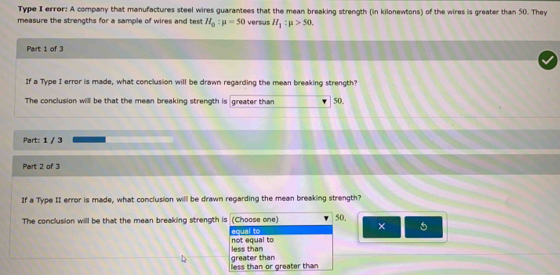 Type I error: A company that manufactures steel wires guarantees that the mean breaking strength (in kilonewtons) of the wires is greater than 50. They
measure the strengths for a sample of wires and test H_0:mu =50 versus H_1:mu >50. 
Part 1 of 3
If a Type I error is made, what conclusion will be drawn regarding the mean breaking strength?
The conclusion will be that the mean breaking strength is greater than 50.
Part: 1 / 3
Part 2 of 3
If a Type II error is made, what conclusion will be drawn regarding the mean breaking strength?
The conclusion will be that the mean breaking strength is (Choose one) 50.
× 5
equal to not equal to
less than
less than or greater than greater than