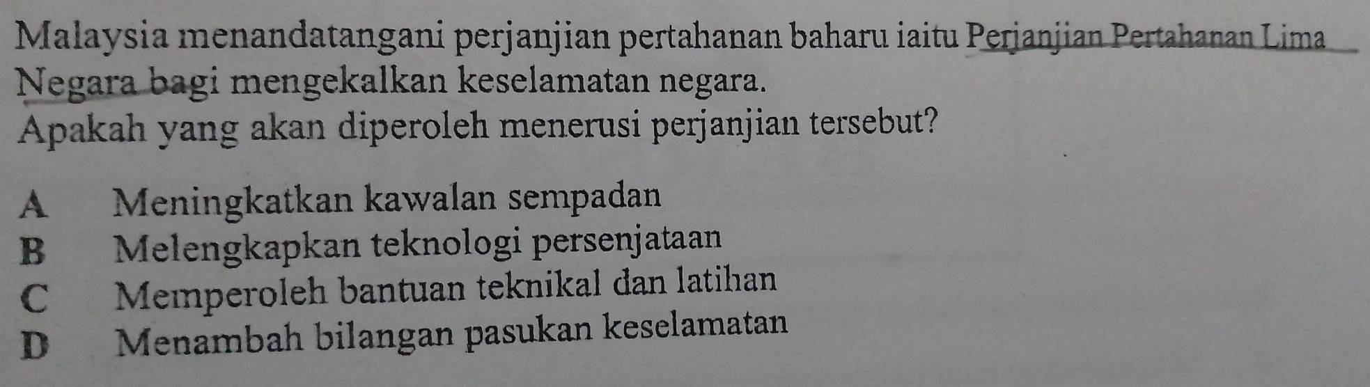 Malaysia menandatangani perjanjian pertahanan baharu iaitu Perjanjian Pertahanan Lima
Negara bagi mengekalkan keselamatan negara.
Apakah yang akan diperoleh menerusi perjanjian tersebut?
A Meningkatkan kawalan sempadan
B Melengkapkan teknologi persenjataan
C Memperoleh bantuan teknikal dan latihan
D Menambah bilangan pasukan keselamatan