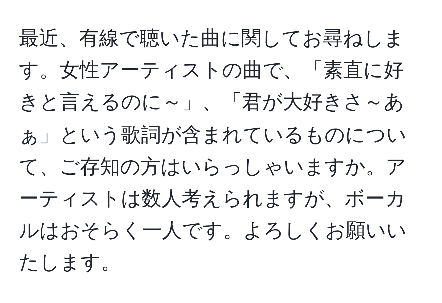 最近、有線で聴いた曲に関してお尋ねします。女性アーティストの曲で、「素直に好きと言えるのに～」、「君が大好きさ～あぁ」という歌詞が含まれているものについて、ご存知の方はいらっしゃいますか。アーティストは数人考えられますが、ボーカルはおそらく一人です。よろしくお願いいたします。