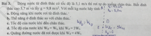 Dòng nước từ đinh thác có tốc độ là 5,1 m/s thì rơi tự do xuống chân thác. Biết đinh 
thác cao 5,7 m và lầy g=9, 8m/s^2 *. Với mỗi kg nước hãy tính 
a. Động năng khi nước rơi từ đinh thác. 
b Thể năng ở đinh thác so với chân thác.'' 
c. Tốc độ của nước khi đến chân thác. 
d. Tốc độ của nước khi W_d=W ₁, khi W_d=3W_t. 
e. Quãng đường nước đã rơi được khi W_d=4W_t.