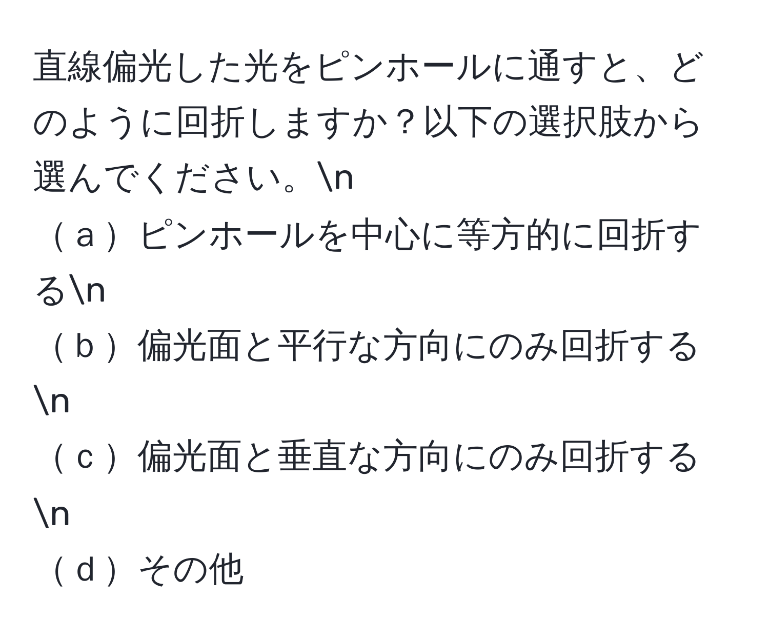 直線偏光した光をピンホールに通すと、どのように回折しますか？以下の選択肢から選んでください。n
ａピンホールを中心に等方的に回折するn
ｂ偏光面と平行な方向にのみ回折するn
ｃ偏光面と垂直な方向にのみ回折するn
ｄその他