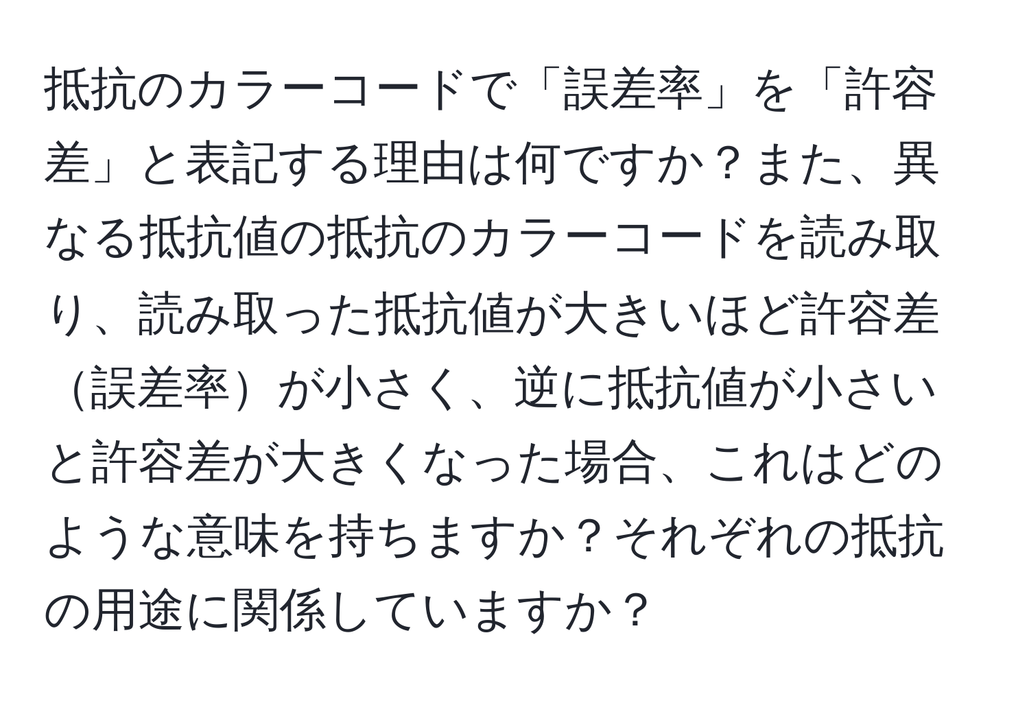 抵抗のカラーコードで「誤差率」を「許容差」と表記する理由は何ですか？また、異なる抵抗値の抵抗のカラーコードを読み取り、読み取った抵抗値が大きいほど許容差誤差率が小さく、逆に抵抗値が小さいと許容差が大きくなった場合、これはどのような意味を持ちますか？それぞれの抵抗の用途に関係していますか？