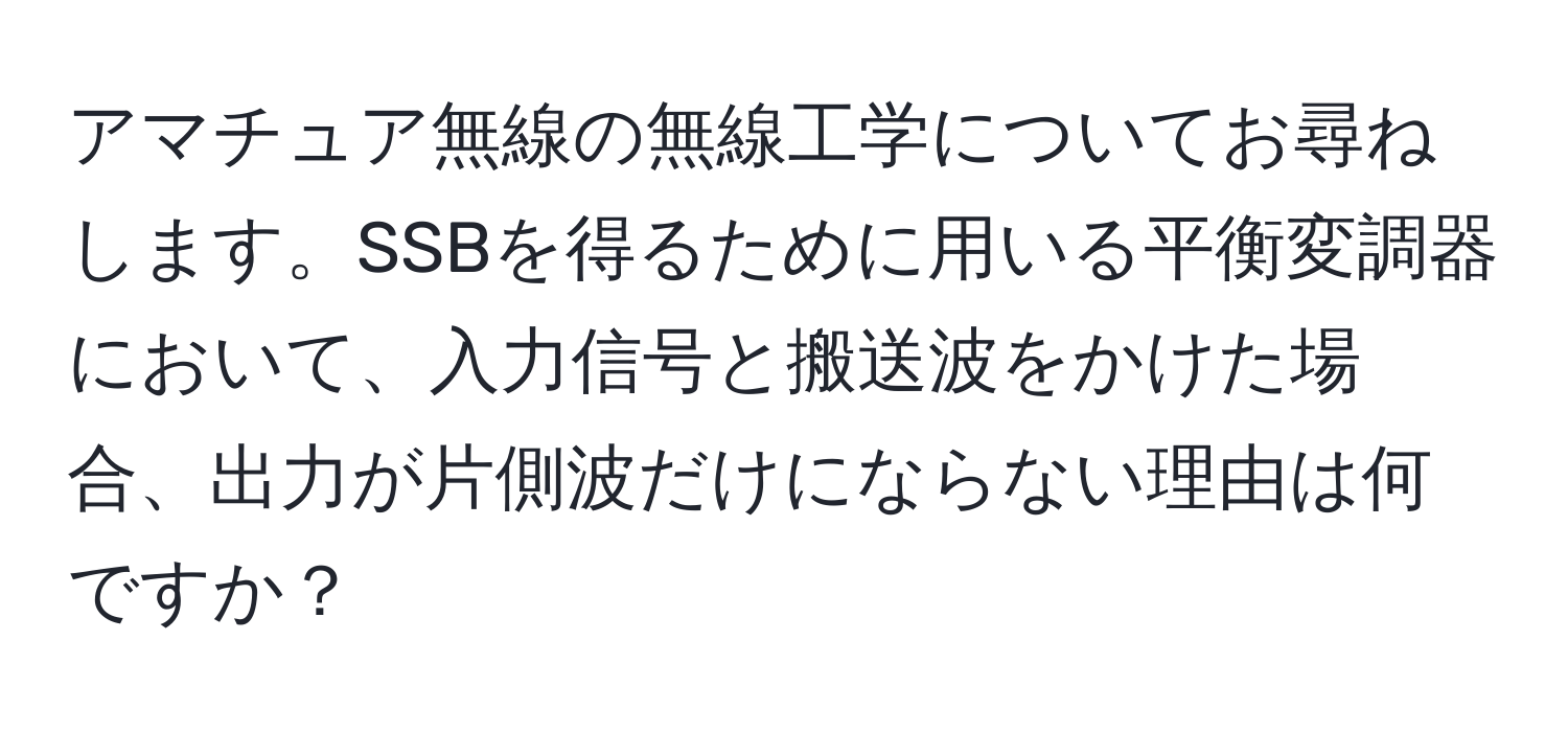 アマチュア無線の無線工学についてお尋ねします。SSBを得るために用いる平衡変調器において、入力信号と搬送波をかけた場合、出力が片側波だけにならない理由は何ですか？