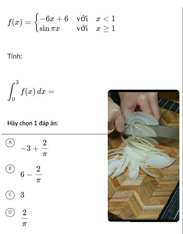 f(x)=beginarrayl -6x+6voix<1 sin π xvoix≥ 1endarray.
Tính:
∈t _0^(3f(x)dx=
Hãy chọn 1 đáp án:
A -3+frac 2)π 
B 6- 2/π  
C 3
D  2/π  