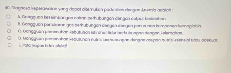 Diagnosa keperawatan yang dapat ditemukan pada klien dengon Anemia adalah :
A. Gangguan keseimbangan cairan berhubungan dengan output berlebihan.
B. Gangguan pertukaran gas berhubungan dengan dengan penurunan komponen hernoglobin.
C. Gangguan pemenuhan kebutuhan istirahat tidur berhubungan dengan kelemahan.
D. Gangguan pemenuhan kebutuhan nutrisi berhubungan dengan asupan nutrisi esensial tidak adekuat.
E. Pola napas tidak efektif