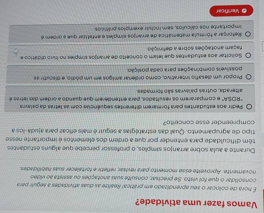 Vamos fazer uma atividade?
É hora de colocar o seu aprendizado em prática! Realize as duas atividades a seguir para
consolidar o que foi visto. Se precisar, consulte suas anotações ou assista ao vídeo
novamente. Aproveite esse momento para revisar, refletir e fortalecer suas habilidades.
Durante a aula sobre arranjos simples, o professor percebe que alguns estudantes
têm dificuldade para entender por que a ordem dos elementos é importante nesse
tipo de agrupamento. Qual das estratégias a seguir é mais eficaz para ajudá-los a
compreender esse conceito?
Pedir aos estudantes para formarem diferentes sequências com as letras da palavra
"ROSA" e compararem os resultados, para entenderem que quando a ordem das letras é
alterada, outras palavras são formadas.
Propor um desafio interativo, como ordenar amigos em um pódio, e discutir as
possíveis combinações para cada posição.
Solicitar aos estudantes que leiam o conceito de arranjos simples no livro didático e
façam anotações sobre a definição.
Reforçar a fórmula matemática de arranjos simples e enfatizar que a ordem é
importante nos cálculos, sem incluir exemplos práticos.
Verificar