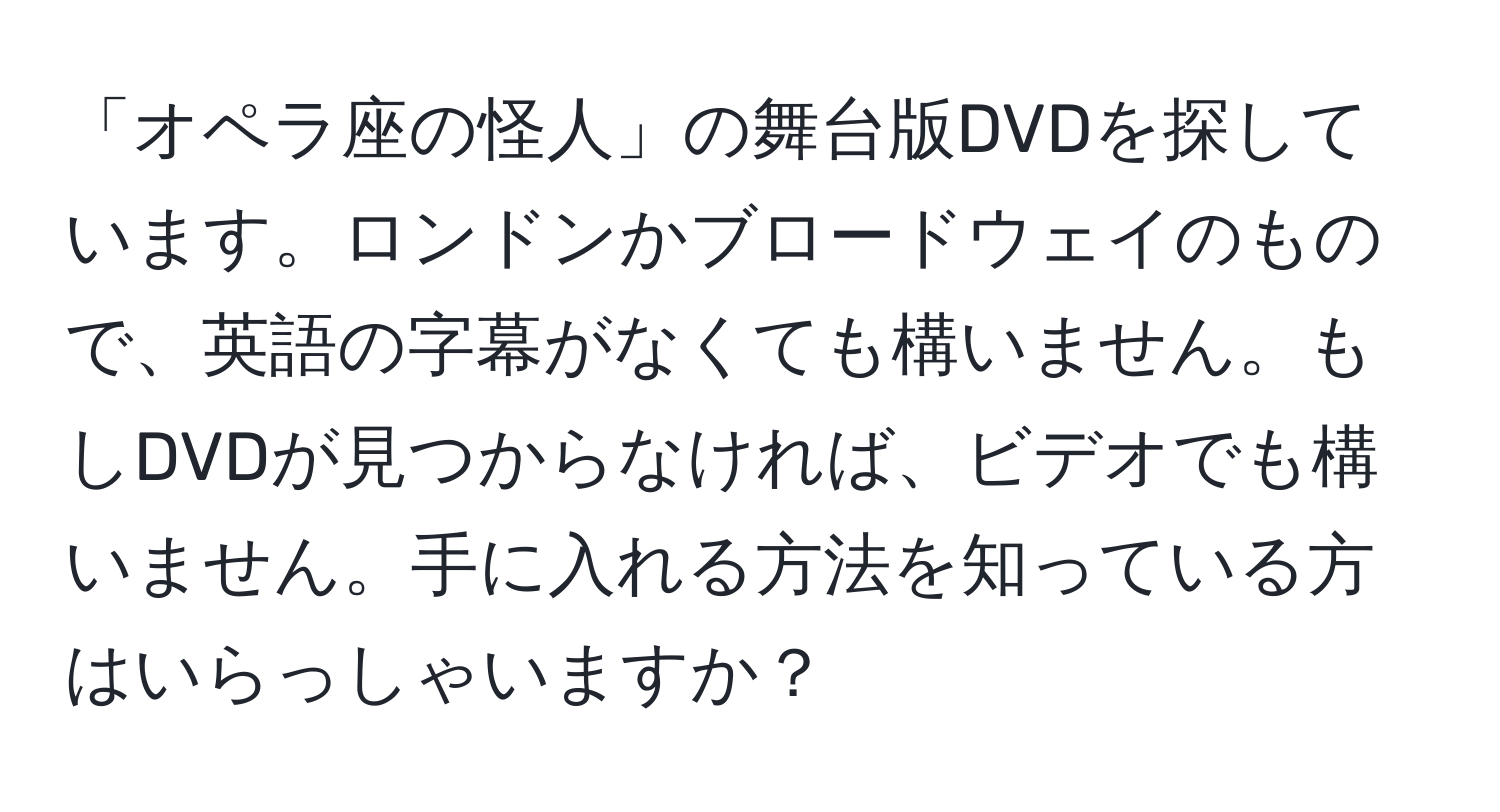 「オペラ座の怪人」の舞台版DVDを探しています。ロンドンかブロードウェイのもので、英語の字幕がなくても構いません。もしDVDが見つからなければ、ビデオでも構いません。手に入れる方法を知っている方はいらっしゃいますか？