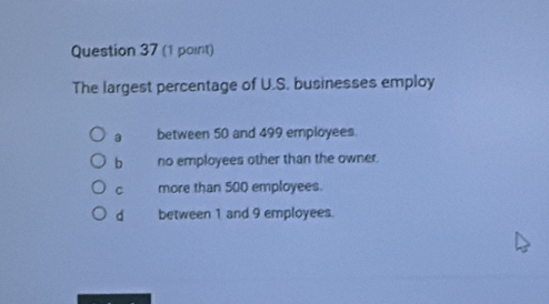 The largest percentage of U.S. businesses employ
a between 50 and 499 employees.
b no employees other than the owner.
C more than 500 employees.
d between 1 and 9 employees.