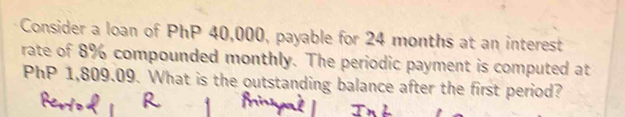 Consider a loan of PhP 40,000, payable for 24 months at an interest 
rate of 8% compounded monthly. The periodic payment is computed at
PhP 1,809.09. What is the outstanding balance after the first period?