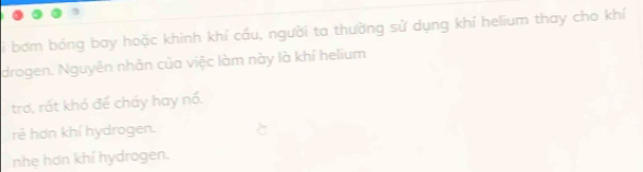 Li bơm bóng bay hoặc khinh khí cầu, người ta thường sử dụng khí helium thay cho khí
drogen. Nguyên nhân của việc làm này là khí helium
trơ, rất khó để cháy hay nổ.
rẻ hơn khí hydrogen.
nhẹ hơn khí hydrogen.