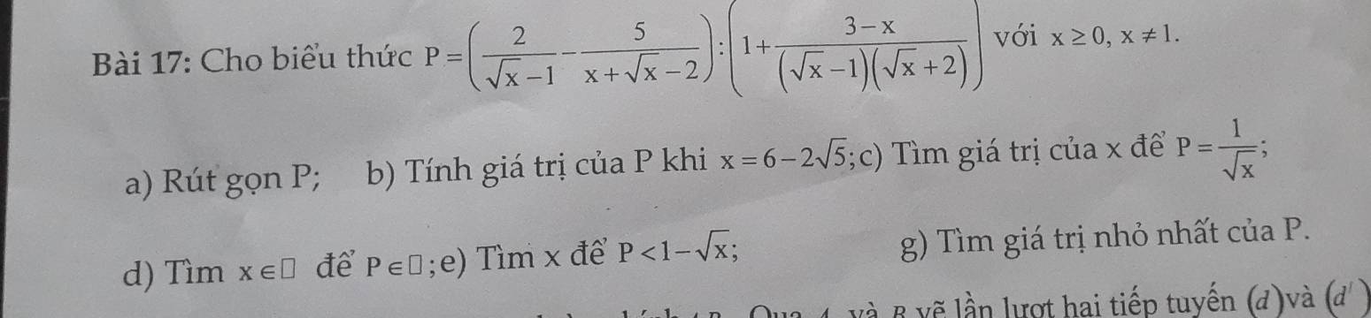 Cho biểu thức P=( 2/sqrt(x)-1 - 5/x+sqrt(x)-2 ):(1+ (3-x)/(sqrt(x)-1)(sqrt(x)+2) ) với x≥ 0, x!= 1. 
a) Rút gọn P; b) Tính giá trị của P khi x=6-2sqrt(5);c) Tìm giá trị của x để P= 1/sqrt(x) ; 
d) Tìm x∈ □ để P∈ □;e) Tìm x để P<1-sqrt(x); g) Tìm giá trị nhỏ nhất của P. 
và B vẽ lần lượt hai tiếp tuyến (đ)và (d' )