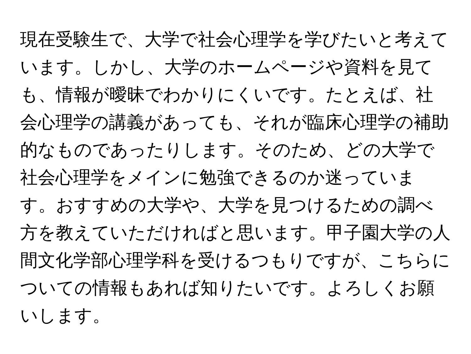 現在受験生で、大学で社会心理学を学びたいと考えています。しかし、大学のホームページや資料を見ても、情報が曖昧でわかりにくいです。たとえば、社会心理学の講義があっても、それが臨床心理学の補助的なものであったりします。そのため、どの大学で社会心理学をメインに勉強できるのか迷っています。おすすめの大学や、大学を見つけるための調べ方を教えていただければと思います。甲子園大学の人間文化学部心理学科を受けるつもりですが、こちらについての情報もあれば知りたいです。よろしくお願いします。