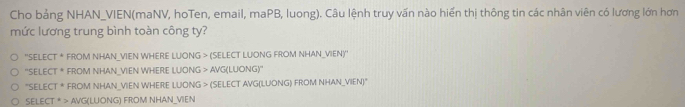 Cho bảng NHAN_VIEN(maNV, hoTen, email, maPB, luong). Câu lệnh truy vấn nào hiển thị thông tin các nhân viên có lương lớn hơn
mức lương trung bình toàn công ty?
''SELECT'' FROM NHAN_VIEN WHERE LUONG > (SELECT LUONG FROM NHAN_VIEN)"
^(SELECT)^* FROM NHAN_VIEN WHERE LUONG > AVG(LUONG)"
^-SELECT^* FROM NHAN_VIEN WHERE LUONG > (SELECT AVG(LUONG) FROM NHAN_VIEN)"
SELECT· > AVG(LUONG) FROM NHAN_VIEN