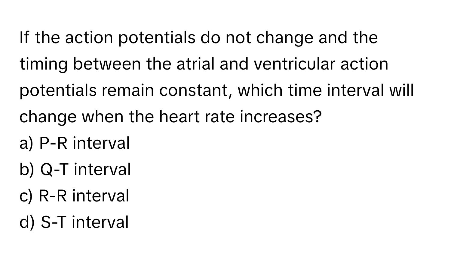 If the action potentials do not change and the timing between the atrial and ventricular action potentials remain constant, which time interval will change when the heart rate increases?

a) P-R interval
b) Q-T interval
c) R-R interval
d) S-T interval