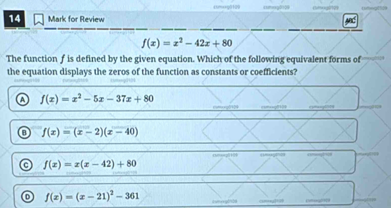 εsmxxg0109 issroocg0109
f(x)=x^2-42x+80
The function f is defined by the given equation. Which of the following equivalent forms of mogh??
the equation displays the zeros of the function as constants or coefficients?
f(x)=x^2-5x-37x+80
Emorg0109 csmxxg0109 c1maagǔ]09 01D
B f(x)=(x-2)(x-40)
(mxkg0103 《molga10 19
C f(x)=x(x-42)+80
D f(x)=(x-21)^2-361
cumxg0109 curkey0109 (1mog0)09