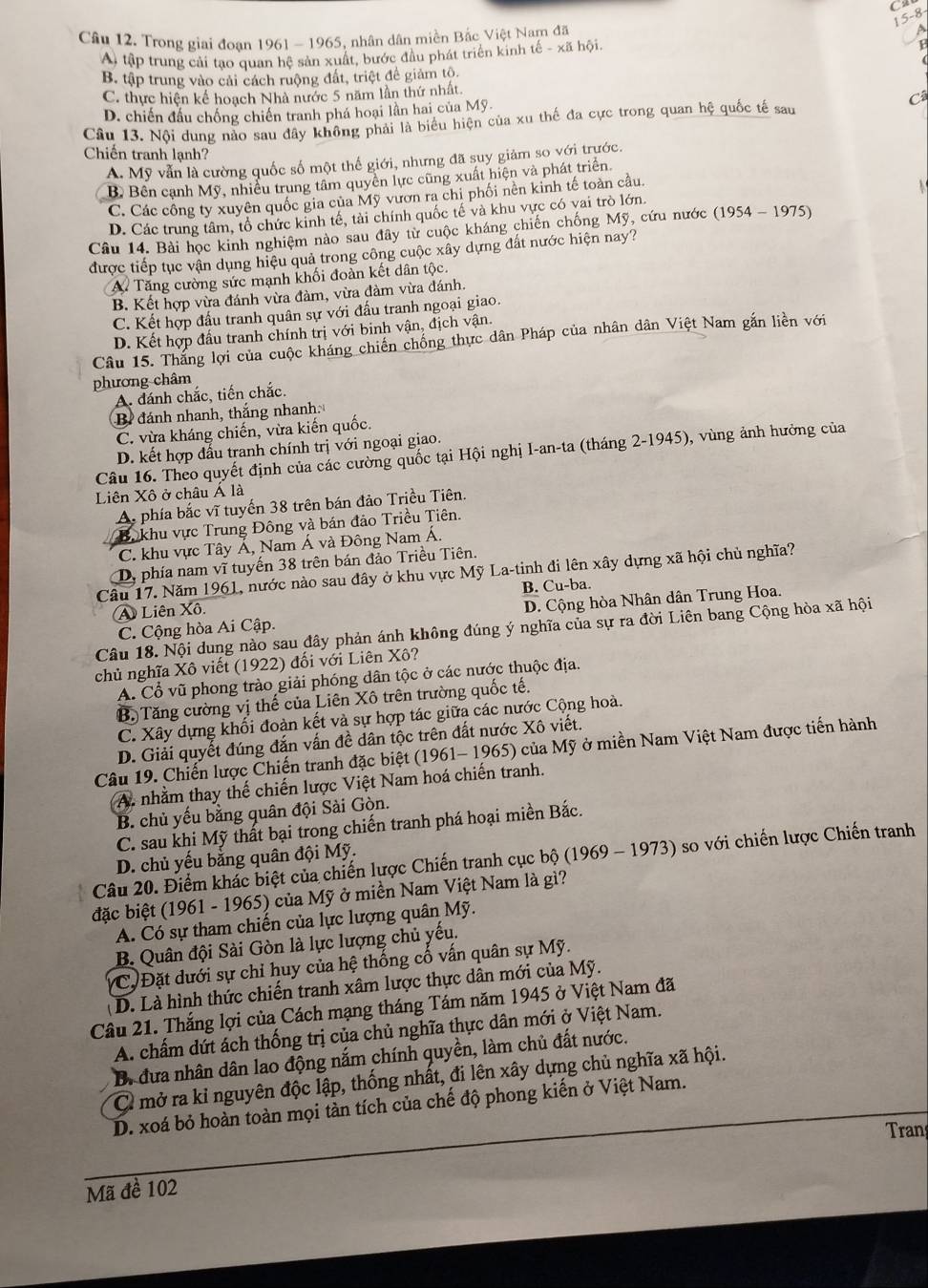 15-8
Câu 12. Trong giai đoan 1961 - 1965, nhân dân miền Bắc Việt Nam đã
a
A) tập trung cải tạo quan hệ sản xuất, bước đầu phát triển kinh tế - xã hội.
B. tập trung vào cải cách ruộng đất, triệt đề giảm tộ.
C. thực hiện kế hoạch Nhà nước 5 năm lần thứ nhất.
D. chiến đấu chống chiến tranh phá hoại lần hai của Mỹ.
Câu 13. Nội dung nào sau đây không phải là biểu hiện của xu thế đa cực trong quan hệ quốc tế sau C
Chiến tranh lạnh?
A. Mỹ vẫn là cường quốc số một thế giới, nhưng đã suy giảm so với trước.
B Bên cạnh Mỹ, nhiều trung tâm quyền lực cũng xuất hiện và phát triển.
C. Các công ty xuyên quốc gia của Mỹ vươn ra chi phối nên kinh tế toàn cầu
D. Các trung tâm, tổ chức kinh tế, tài chính quốc tế và khu vực có vai trò lớn
Câu 14. Bài học kinh nghiệm nào sau đây từ cuộc kháng chiến chống Mỹ, cứu nước (1954 - 1975)
được tiếp tục vận dụng hiệu quả trong công cuộc xây dựng đất nước hiện nay?
A Tăng cường sức mạnh khối đoàn kết dân tộc.
B. Kết hợp vừa đánh vừa đàm, vừa đàm vừa đánh.
C. Kết hợp đấu tranh quân sự với đấu tranh ngoại giao.
D. Kết hợp đầu tranh chính trị với binh vận, địch vận.
Câu 15. Thắng lợi của cuộc kháng chiến chống thực dân Pháp của nhân dân Việt Nam gắn liền với
phương châm
A. dánh chắc, tiến chắc.
B đánh nhanh, thắng nhanh
C. vừa kháng chiến, vừa kiến quốc.
D. kết hợp đấu tranh chính trị với ngoại giao.
Câu 16. Theo quyết định của các cường quốc tại Hội nghị I-an-ta (tháng 2-1945), vùng ảnh hưởng của
Liên Xô ở châu Á là
A phía bắc vĩ tuyến 38 trên bán đảo Triều Tiên.
Bộkhu vực Trung Đông và bán đảo Triều Tiên.
C. khu vực Tây Á, Nam Á và Đông Nam Á.
Dy phía nam vĩ tuyến 38 trên bán đảo Triều Tiên.
Câu 17. Năm 1961, nước nào sau đây ở khu vực Mỹ La-tinh đi lên xây dựng xã hội chủ nghĩa?
A Liên Xô. B. Cu-ba.
C. Cộng hòa Ai Cập. D. Cộng hòa Nhân dân Trung Hoa.
Câu 18. Nội dung nào sau đây phản ánh không đúng ý nghĩa của sự ra đời Liên bang Cộng hòa xã hội
chủ nghĩa Xô viết (1922) đối với Liên Xô?
A. Cổ vũ phong trào giải phóng dân tộc ở các nước thuộc địa.
B. Tăng cường vị thế của Liên Xô trên trường quốc tế.
C. Xây dựng khối đoàn kết và sự hợp tác giữa các nước Cộng hoà.
D. Giải quyết đúng đắn vấn đề dân tộc trên đất nước Xô viết.
Câu 19. Chiến lược Chiến tranh đặc biệt (1961- 1965) của Mỹ ở miền Nam Việt Nam được tiến hành
A. nhằm thay thế chiến lược Việt Nam hoá chiến tranh.
B. chủ yếu bằng quân đội Sài Gòn.
C. sau khi Mỹ thất bại trong chiến tranh phá hoại miền Bắc.
D. chủ yếu bằng quân đội Mỹ.
Câu 20. Điểm khác biệt của chiến lược Chiến tranh cục bộ (1969 - 1973) so với chiến lược Chiến tranh
đặc biệt (1961 - 1965) của Mỹ ở miền Nam Việt Nam là gì?
A. Có sự tham chiến của lực lượng quân Mỹ.
B. Quân đội Sài Gòn là lực lượng chủ yếu.
C, Đặt dưới sự chỉ huy của hệ thống cố vấn quân sự Mỹ.
(D. Là hình thức chiến tranh xâm lược thực dân mới của Mỹ.
Câu 21. Thắng lợi của Cách mạng tháng Tám năm 1945 ở Việt Nam đã
A. chấm dứt ách thống trị của chủ nghĩa thực dân mới ở Việt Nam.
B. đưa nhân dân lao động nắm chính quyền, làm chủ đất nước.
C mở ra kỉ nguyên độc lập, thống nhất, đi lên xây dựng chủ nghĩa xã hội.
D. xoá bỏ hoàn toàn mọi tàn tích của chế độ phong kiến ở Việt Nam.
Tran
Mã đề 102