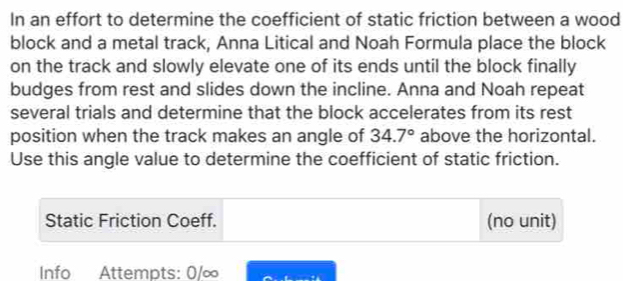 In an effort to determine the coefficient of static friction between a wood 
block and a metal track, Anna Litical and Noah Formula place the block 
on the track and slowly elevate one of its ends until the block finally 
budges from rest and slides down the incline. Anna and Noah repeat 
several trials and determine that the block accelerates from its rest 
position when the track makes an angle of 34.7° above the horizontal. 
Use this angle value to determine the coefficient of static friction. 
Static Friction Coeff. (no unit) 
Info Attempts: 0/∞