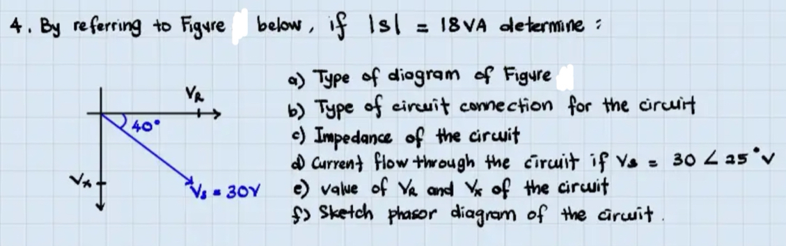 By referring to Figure below, if |s|=18v_A determine : 
a) Type of diogram of Figure
v_R
() Type of circuit connection for the circuit
40°
() Impedance of the circuit 
① current flow through the circuit if y_B=30<25°V
v_x and v_x of the circuit
V_3=30V () value of v_R
f Sketch phasor diagram of the circuit.