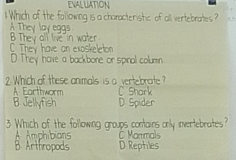 EVALUATION
1Which of the following is a characteristic of all vertebrates ? BD
A They lay eggs
B They all live in water
C. They have an exoskeleton
D. They have a backbone or spinal columin
2 Which of these animals is a vertebrate ?
A Earthworm C Shark
B. Jellyfish D Spider
3 Which of the following groups contains only invertebrates?
A Amphibians C Mammals
B Arthropods D Reptiles