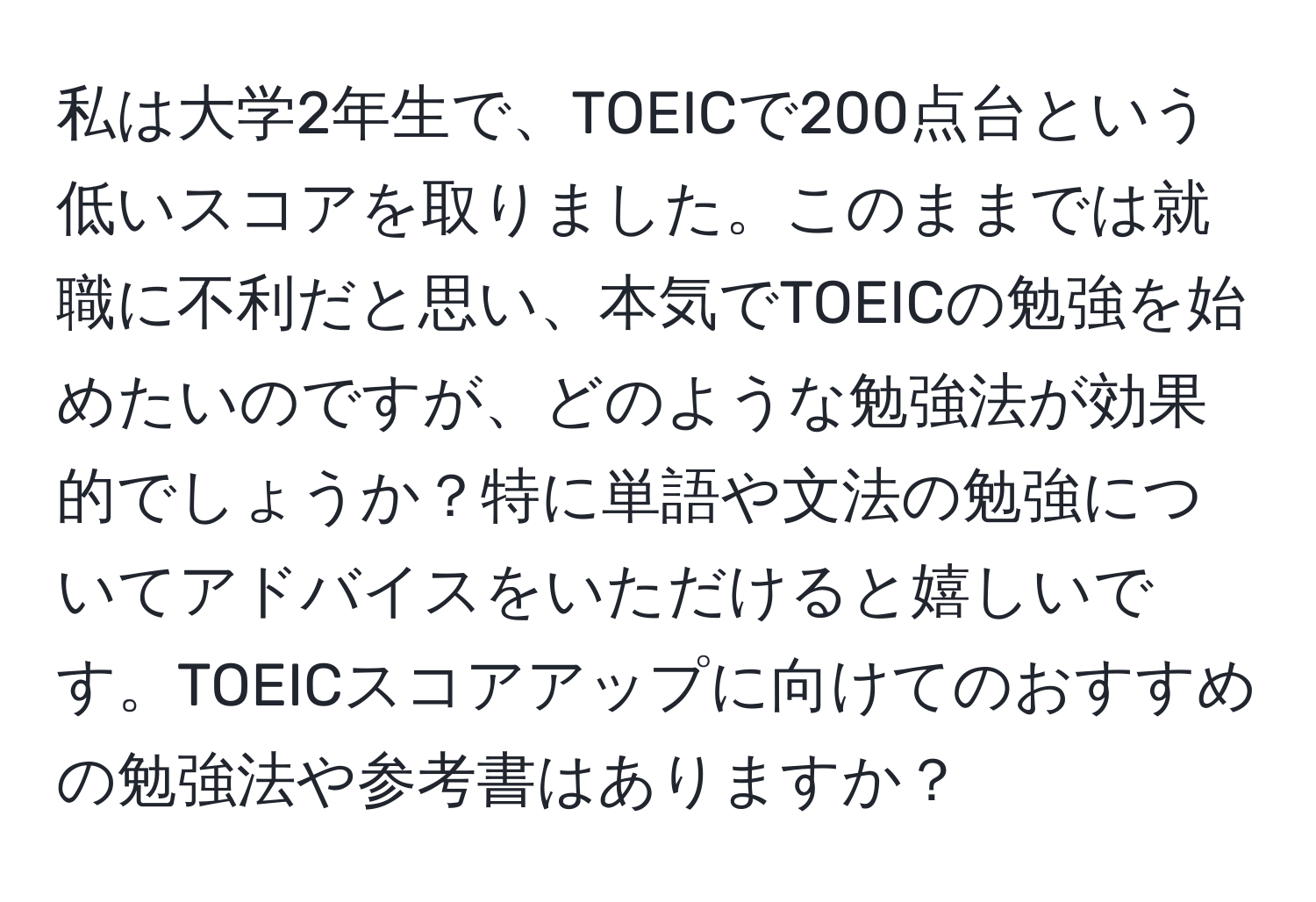 私は大学2年生で、TOEICで200点台という低いスコアを取りました。このままでは就職に不利だと思い、本気でTOEICの勉強を始めたいのですが、どのような勉強法が効果的でしょうか？特に単語や文法の勉強についてアドバイスをいただけると嬉しいです。TOEICスコアアップに向けてのおすすめの勉強法や参考書はありますか？