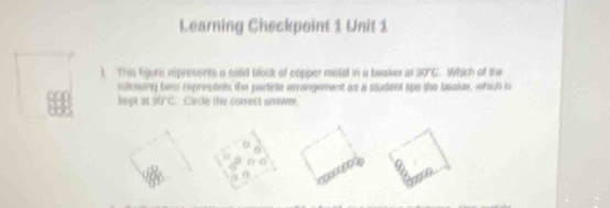 Learning Checkpoint 1 Unit 1 
). This Egure represents a sold block of copper motal in a beaker at BTC Which of the 
moliuaing hewe represents the particle arrangement as a student lips the beaker, which is 
hept at df°C Circle the correct answer 
n