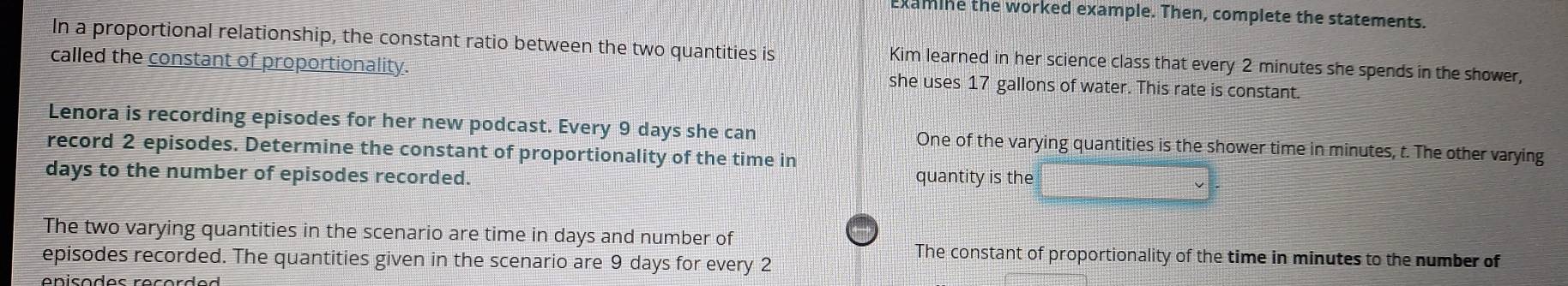 xamine the worked example. Then, complete the statements. 
In a proportional relationship, the constant ratio between the two quantities is Kim learned in her science class that every 2 minutes she spends in the shower, 
called the constant of proportionality. she uses 17 gallons of water. This rate is constant. 
Lenora is recording episodes for her new podcast. Every 9 days she can One of the varying quantities is the shower time in minutes, t. The other varying 
record 2 episodes. Determine the constant of proportionality of the time in
days to the number of episodes recorded. quantity is the 
The two varying quantities in the scenario are time in days and number of 
The constant of proportionality of the time in minutes to the number of 
episodes recorded. The quantities given in the scenario are 9 days for every 2