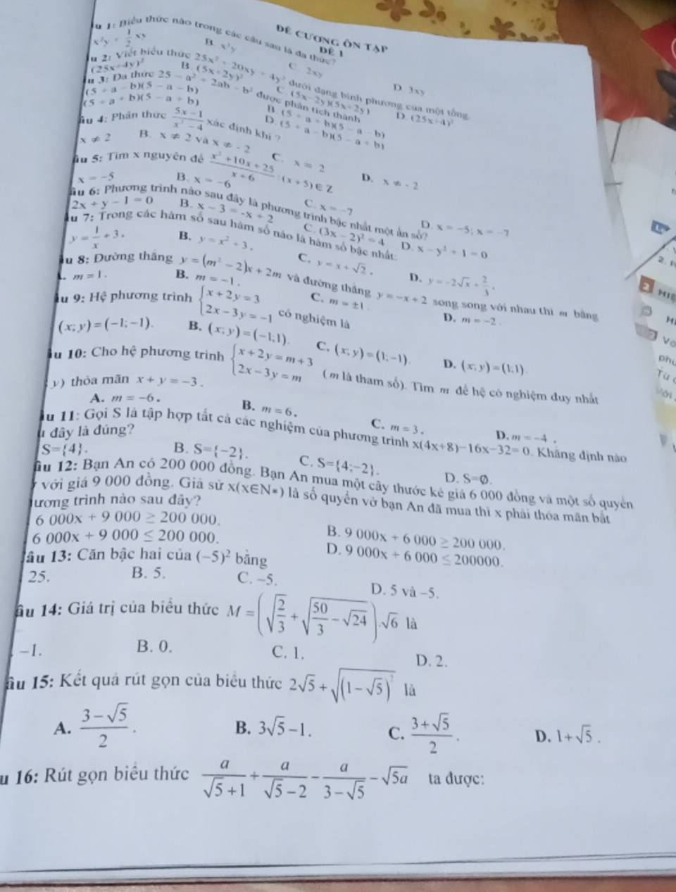 x^2y+ 1/2 xy B
thức nào trong các cầu san là đa thức
Đê cương ôn tạp DÉ 1
a 2: Viết biểu thức x^3y
B(
C
n 3: Đa thức 25x+4y)^2 25-a^2+2ab-b^2 25x^2+20xy+4y^2 5x+2y)^2 2xy
5+a-b)(5-a-b)
C
D 3xy
5+a+b)(5-a+b)
được phân tịch thành
B (5x-2y)(5x+2y) hương của một tổng D. (25x-4)^2
hu 4: Phân thức  (5x-1)/x^2-4 xisc dịnh khi ? (5+a-b)(5-a+b) (5· a=b)(5-a-b)
D
!= 2 B. x!= 2y x!= -2
Ấu 5: Tim x nguyên đé C.
x=-5 B. D. x!= -2
u 6: Phương trình nà x=-6  (x^2+10x+25)/x+6 :(x+5)∈ Z x=2
C
B. x-3=-x+2 tơng trì x=-7 D. x=-5;x=-7
2x+y-1=0 ng các hâm số sau hám số nào là h
C. nhật một ản số?
y= 1/x +3. B. y=x^2+3. (3x-2)^2=4 D. x-y^2+1=0
2.1
C. y=x+sqrt(2). D. y=-2sqrt(x)+ 2/3 .
u 8: Đường tháng y=(m^2-2)x+2m m=-1. và đường thắng
m=1. B.
H
C. m=± 1 y=-x+2 song song với nhau thì er bằng H
lu 9:H_4^(2 phương trình beginarray)l x+2y=3 2x-3y=-1endarray. có nghiệm là
(x;y)=(-1;-1). B. (x,y)=(-1,1).
D. m=-2.
u 10: Cho hhat c phương trinh beginarrayl x+2y=m+3 2x-3y=mendarray. C. (x,y)=(1,-1) D. (x,y)=(1,1).
ph
) thỏa mãn x+y=-3.
Từ
(m là tham số). Tìm m để hệ có nghiệm đuy nhất
A. m=-6.
B. m=6.
C.
l đây là đúng? m=3. D. m=-4.
u 11: Gọi S là tập hợp tất cả các nghiệm của phương trình x(4x+8)-16x-32=0 Khãng định nào
S= 4 .
B. S= -2 . C. S= 4;-2 . D. S=varnothing .
ầu 12: Bạn An có 200 000 đồng. Bạn An mua một cây thước kẻ giả 6 000 đồng và một số quyền
với giá 9 000 đồng. Giả sử
ương trình nào sau đây? x(x∈ N*) là số quyển vở bạn An đã mua thì x phái thóa mãn bắt
6000x+9000≥ 200000.
6000x+9000≤ 200000.
B.
D. 9000x+6000≥ 200000.
lầu 13: Căn bậc hai của (-5)^2 bǎng 9000x+6000≤ 200000.
25. B. 5. C. -5.
D.
ầu 14: Giá trị của biểu thức M=(sqrt(frac 2)3+sqrt(frac 50)3-sqrt(24))· sqrt(6)ld 5va-5.
-1. B. 0.
C. 1. D. 2.
ầu 15: Kết quả rút gọn của biểu thức 2sqrt(5)+sqrt((1-sqrt 5))^2 là
B. 3sqrt(5)-1. C.
A.  (3-sqrt(5))/2 .  (3+sqrt(5))/2 . D. 1+sqrt(5).
u 16: Rút gọn biểu thức  a/sqrt(5)+1 + a/sqrt(5)-2 - a/3-sqrt(5) -sqrt(5a) ta được: