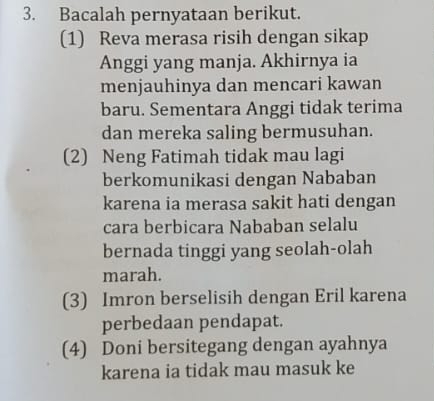 Bacalah pernyataan berikut. 
(1) Reva merasa risih dengan sikap 
Anggi yang manja. Akhirnya ia 
menjauhinya dan mencari kawan 
baru. Sementara Anggi tidak terima 
dan mereka saling bermusuhan. 
(2) Neng Fatimah tidak mau lagi 
berkomunikasi dengan Nababan 
karena ia merasa sakit hati dengan 
cara berbicara Nababan selalu 
bernada tinggi yang seolah-olah 
marah. 
(3) Imron berselisih dengan Eril karena 
perbedaan pendapat. 
(4) Doni bersitegang dengan ayahnya 
karena ia tidak mau masuk ke