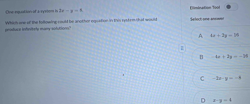 One equation of a system is 2x-y=8. Elimination Tool
Which one of the following could be another equation in this system that would Select one answer
produce infinitely many solutions?
A 4x+2y=16
::
B -4x+2y=-16
C -2x-y=-8
D x-y=4