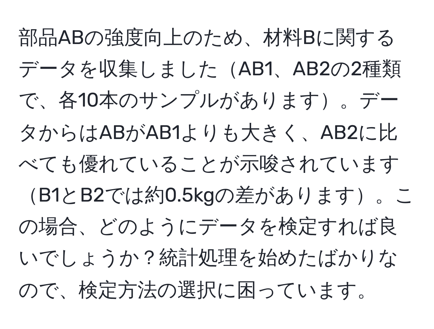 部品ABの強度向上のため、材料Bに関するデータを収集しましたAB1、AB2の2種類で、各10本のサンプルがあります。データからはABがAB1よりも大きく、AB2に比べても優れていることが示唆されていますB1とB2では約0.5kgの差があります。この場合、どのようにデータを検定すれば良いでしょうか？統計処理を始めたばかりなので、検定方法の選択に困っています。